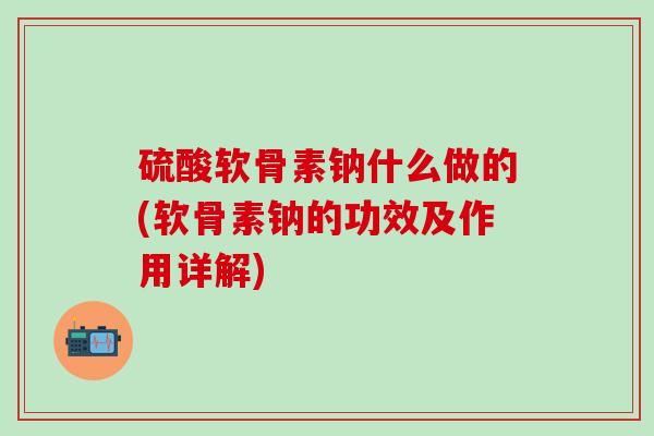 硫酸软骨素钠什么做的(软骨素钠的功效及作用详解)