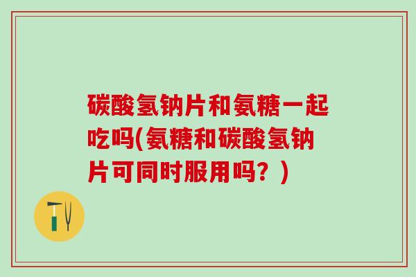 碳酸氢钠片和氨糖一起吃吗(氨糖和碳酸氢钠片可同时服用吗？)