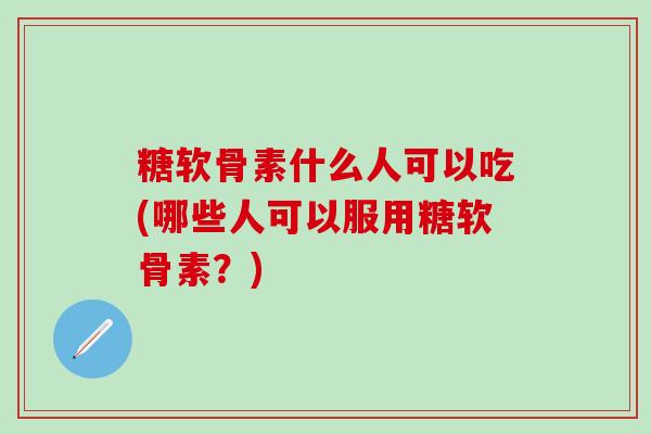 糖软骨素什么人可以吃(哪些人可以服用糖软骨素？)