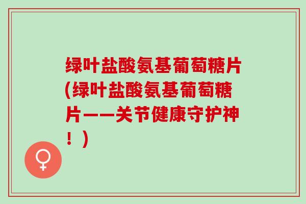 绿叶盐酸氨基葡萄糖片(绿叶盐酸氨基葡萄糖片——关节健康守护神!) 绿叶盐酸氨基葡萄糖片(绿叶盐酸氨基葡萄糖片——关节健康守护神!)