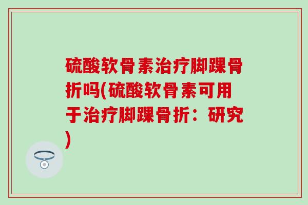 硫酸软骨素治疗脚踝骨折吗(硫酸软骨素可用于治疗脚踝骨折：研究)