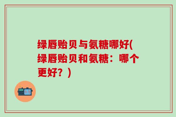 绿唇贻贝与氨糖哪好(绿唇贻贝和氨糖：哪个更好？)