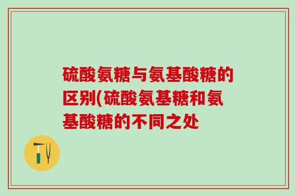 硫酸氨糖与氨基酸糖的区别(硫酸氨基糖和氨基酸糖的不同之处 硫酸氨糖与氨基酸糖的区别(硫酸氨基糖和氨基酸糖的不同之处