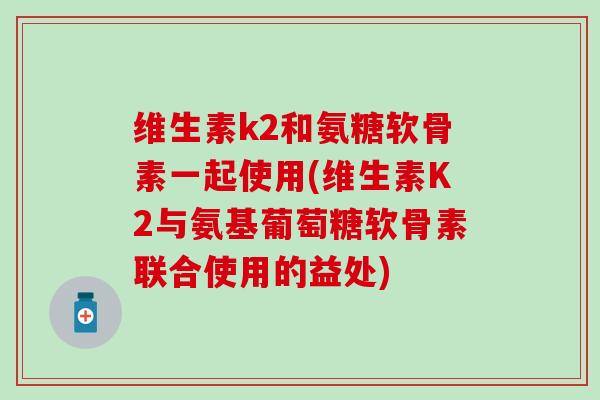 维生素k2和氨糖软骨素一起使用(维生素K2与氨基葡萄糖软骨素联合使用的益处)