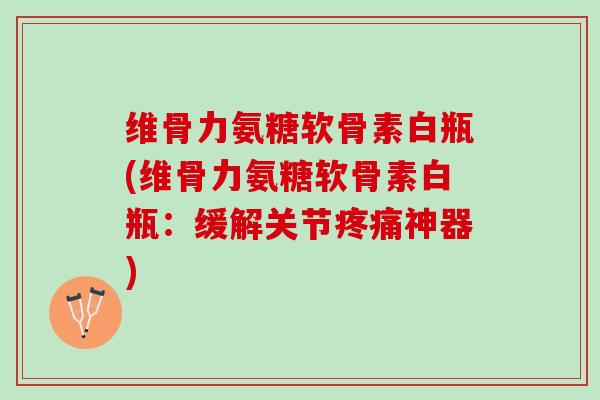 维骨力氨糖软骨素白瓶(维骨力氨糖软骨素白瓶：缓解关节疼痛神器)