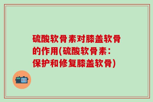 硫酸软骨素对膝盖软骨的作用(硫酸软骨素：保护和修复膝盖软骨)