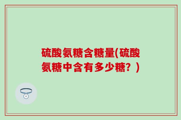 硫酸氨糖含糖量(硫酸氨糖中含有多少糖？)