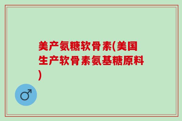 美产氨糖软骨素(美国生产软骨素氨基糖原料)