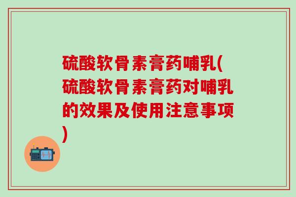 硫酸软骨素膏药哺乳(硫酸软骨素膏药对哺乳的效果及使用注意事项)