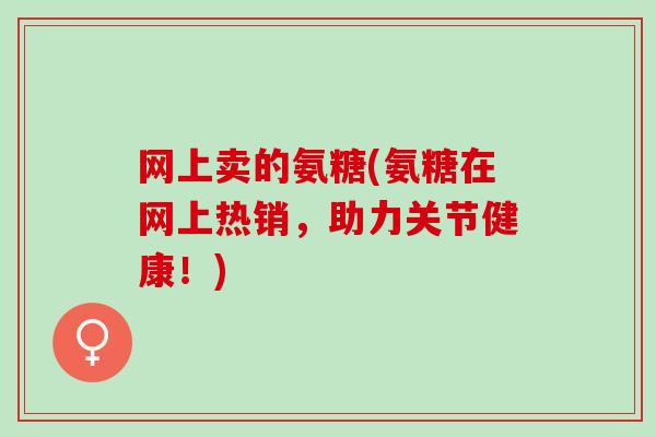 网上卖的氨糖(氨糖在网上热销，助力关节健康！)