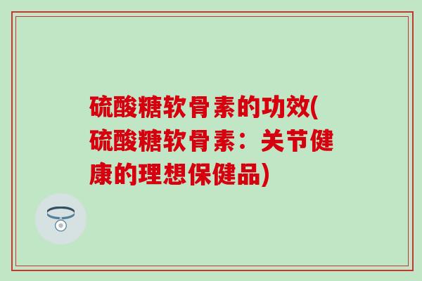 硫酸糖软骨素的功效(硫酸糖软骨素：关节健康的理想保健品)