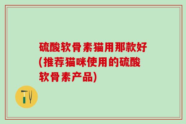 硫酸软骨素猫用那款好(推荐猫咪使用的硫酸软骨素产品)