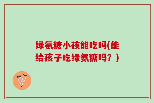 绿氨糖小孩能吃吗(能给孩子吃绿氨糖吗？)