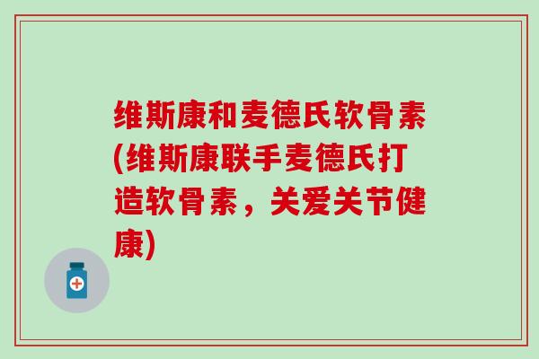 维斯康和麦德氏软骨素(维斯康联手麦德氏打造软骨素，关爱关节健康)