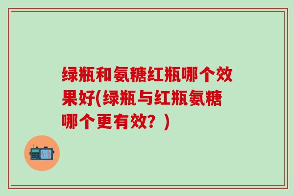 绿瓶和氨糖红瓶哪个效果好(绿瓶与红瓶氨糖哪个更有效？)