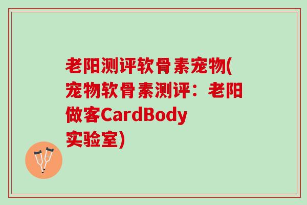 老阳测评软骨素宠物(宠物软骨素测评：老阳做客CardBody实验室)