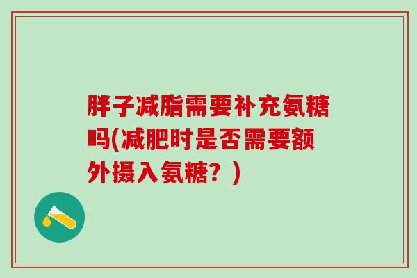 胖子减脂需要补充氨糖吗(减肥时是否需要额外摄入氨糖？)