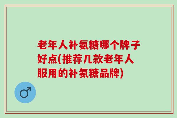 老年人补氨糖哪个牌子好点(推荐几款老年人服用的补氨糖品牌)