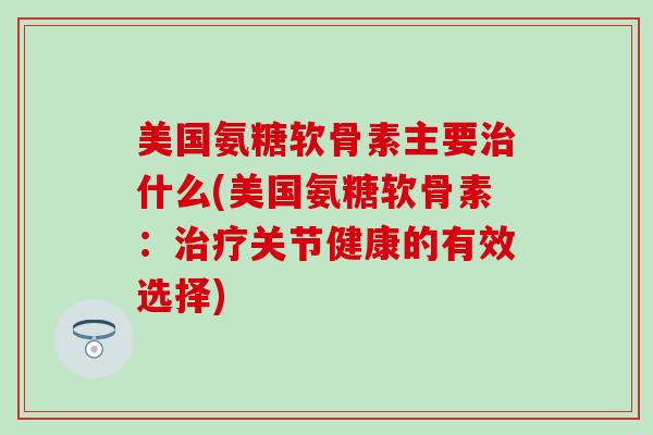 美国氨糖软骨素主要治什么(美国氨糖软骨素：治疗关节健康的有效选择)