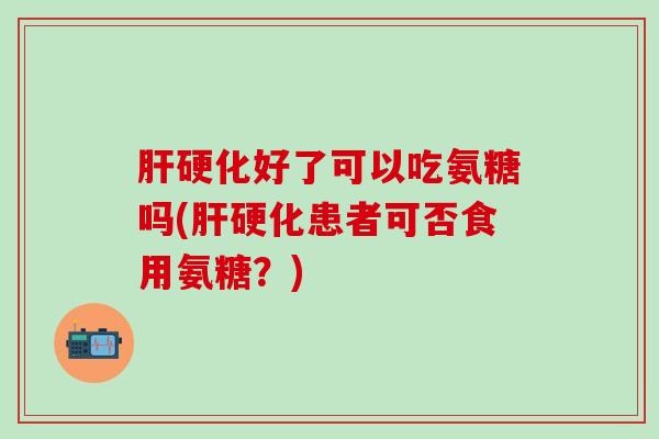 肝硬化好了可以吃氨糖吗(肝硬化患者可否食用氨糖？)