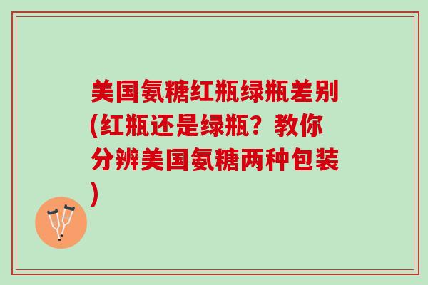 美国氨糖红瓶绿瓶差别(红瓶还是绿瓶?教你分辨美国氨糖两种包装) 美国氨糖红瓶绿瓶差别(红瓶还是绿瓶?教你分辨美国氨糖两种包装)