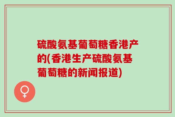 硫酸氨基葡萄糖香港产的(香港生产硫酸氨基葡萄糖的新闻报道)