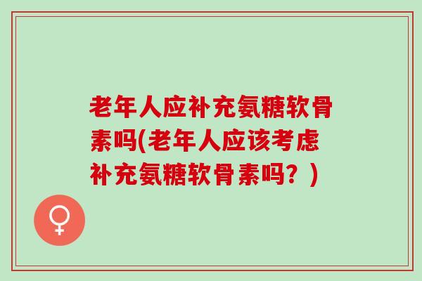 老年人应补充氨糖软骨素吗(老年人应该考虑补充氨糖软骨素吗？)