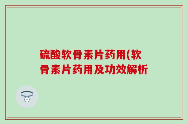 硫酸软骨素片药用(软骨素片药用及功效解析