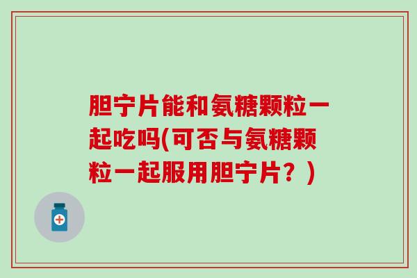 胆宁片能和氨糖颗粒一起吃吗(可否与氨糖颗粒一起服用胆宁片？)