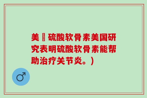 美國硫酸软骨素美国研究表明硫酸软骨素能帮助治疗关节炎。)