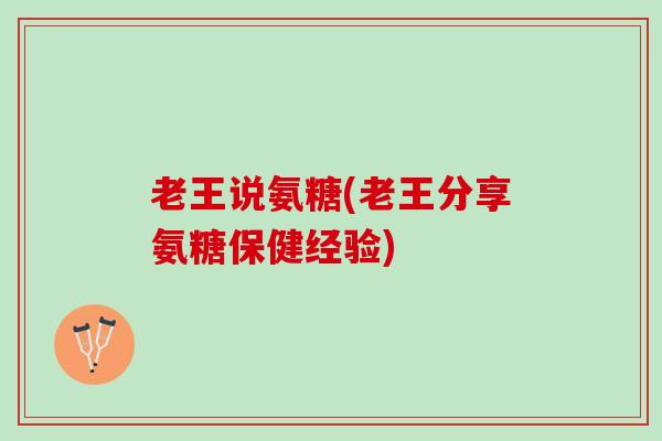 老王说氨糖(老王分享氨糖保健经验)