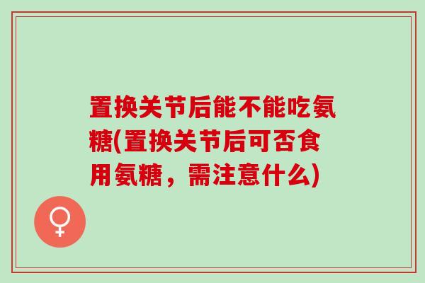 置换关节后能不能吃氨糖(置换关节后可否食用氨糖,需注意什么) 置换关节后能不能吃氨糖(置换关节后可否食用氨糖,需注意什么)