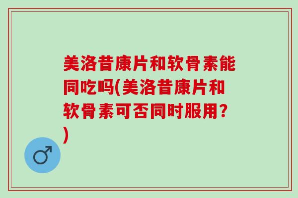 美洛昔康片和软骨素能同吃吗(美洛昔康片和软骨素可否同时服用？)