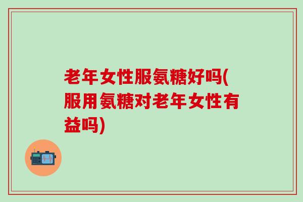 老年女性服氨糖好吗(服用氨糖对老年女性有益吗)