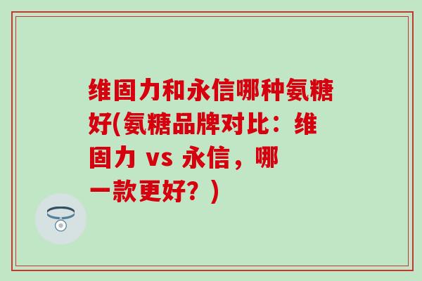 维固力和永信哪种氨糖好(氨糖品牌对比：维固力 vs 永信，哪一款更好？)