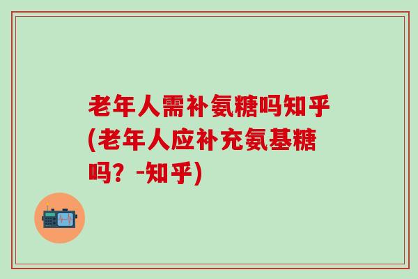 老年人需补氨糖吗知乎(老年人应补充氨基糖吗?-知乎) 老年人需补氨糖吗知乎(老年人应补充氨基糖吗?-知乎)
