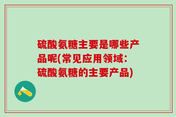硫酸氨糖主要是哪些产品呢(常见应用领域：硫酸氨糖的主要产品)