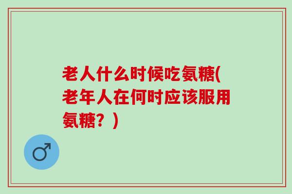 老人什么时候吃氨糖(老年人在何时应该服用氨糖？)