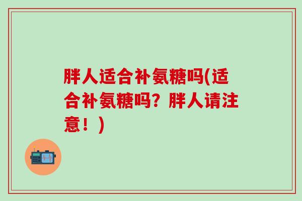 胖人适合补氨糖吗(适合补氨糖吗？胖人请注意！)