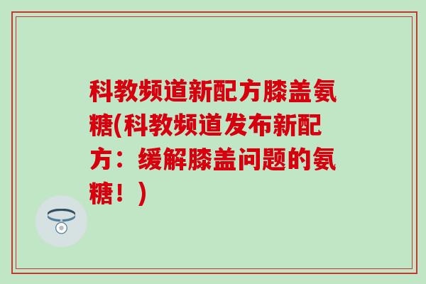 科教频道新配方膝盖氨糖(科教频道发布新配方：缓解膝盖问题的氨糖！)