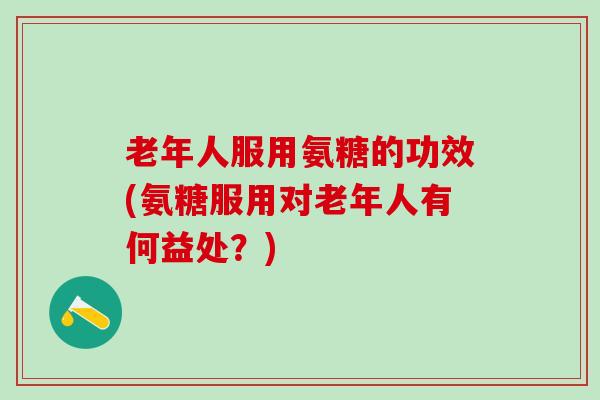老年人服用氨糖的功效(氨糖服用对老年人有何益处？)