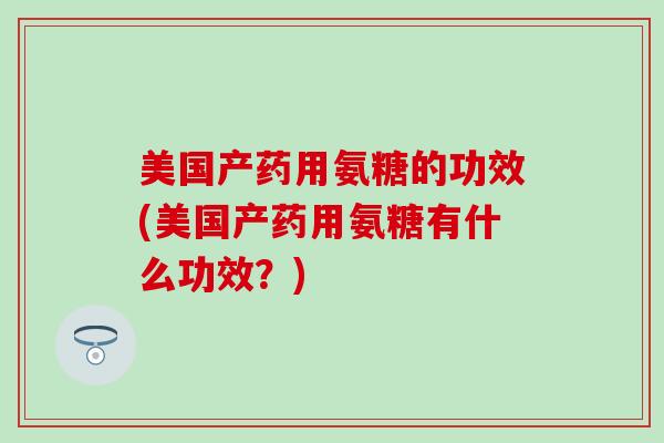 美国产药用氨糖的功效(美国产药用氨糖有什么功效？)