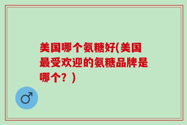 美国哪个氨糖好(美国最受欢迎的氨糖品牌是哪个？)