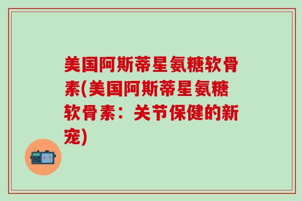 美国阿斯蒂星氨糖软骨素(美国阿斯蒂星氨糖软骨素：关节保健的新宠)