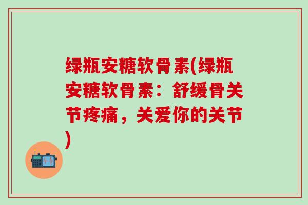 绿瓶安糖软骨素(绿瓶安糖软骨素：舒缓骨关节疼痛，关爱你的关节)