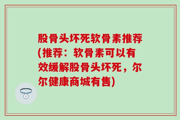 股骨头坏死软骨素推荐(推荐：软骨素可以有效缓解股骨头坏死，尔尔健康商城有售)