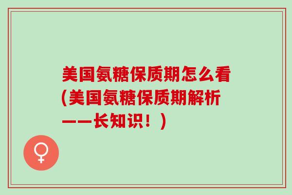 美国氨糖保质期怎么看(美国氨糖保质期解析——长知识！)