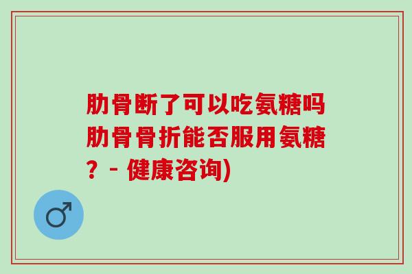 肋骨断了可以吃氨糖吗肋骨骨折能否服用氨糖？- 健康咨询)