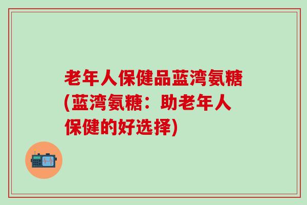 老年人保健品蓝湾氨糖(蓝湾氨糖：助老年人保健的好选择)