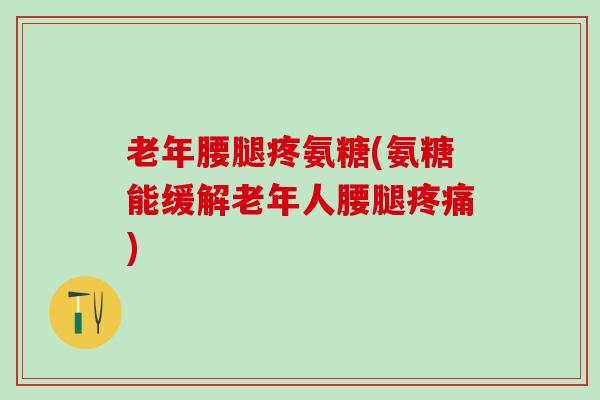 老年腰腿疼氨糖(氨糖能缓解老年人腰腿疼痛)